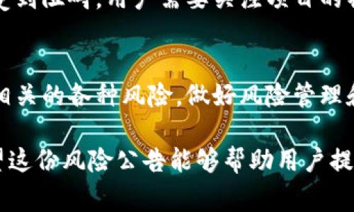 区块链风险公告通常包括多方面的内容，旨在提醒用户和投资者在使用区块链技术或参与相关活动时可能面临的各种风险。以下是一些常见的区块链风险公告内容：

### 1. 法律风险
区块链技术和加密货币的法律地位在全球范围内仍然不明确，各国政府对其监管政策也在不断变化。这种不确定性可能导致用户和投资者面临法律风险。例如，某些国家可能会禁止加密货币的交易或使用，从而影响用户的投资安全。

### 2. 技术风险
区块链作为一种新兴技术，尽管其设计初衷是为了提高安全性和透明度，但仍然存在潜在的技术风险。这些风险可能包括网络攻击、智能合约漏洞、系统更新失误等。这些风险可能导致用户的资产受到威胁。

### 3. 市场风险
由于区块链和加密货币市场的波动性极大，用户面临的市场风险也相应增加。价格的不稳定性可能导致投资者在短时间内遭受重大损失。此外，市场情绪也可能受到外部事件的影响，从而引发非理性交易。

### 4. 人为风险
区块链项目的成功往往依赖于团队的执行力和市场的需求。如果项目团队缺乏经验或存在不当行为，用户的投资可能面临损失。此外，实施项目的过程中，也可能会出现决策失误或者执行偏差，给投资者带来不必要的损失。

### 5. 投资风险
区块链项目层出不穷，但其中很大一部分可能并不具备实际价值。投资者在选择项目时，需要进行充分的研究和评估，以避免被所谓的“空气币”或不具备实际用途的项目所诱惑。

### 6. 安全风险
安全性是区块链技术的一大优势，但用户的安全意识同样重要。许多用户可能因对安全措施的忽视而面临资产被盗或丢失的风险。例如，使用不安全的钱包、点击钓鱼链接等都可能导致严重后果。

### 7. 数据隐私风险
区块链技术虽然提供了透明性，但这也可能带来个人数据隐私泄露的风险。一旦用户的交易信息被公开，可能导致其身份被识别，从而增加被攻击的风险。

### 8. 监管变化风险
随着区块链技术的不断发展，各国政府的监管政策也在不断调整。对区块链技术的监管政策变化可能对项目的合法性和运营带来直接影响，用户和投资者需要时刻关注相关政策变化，确保自己的投资合规。

### 9. 经济风险
区块链项目通常需要经过多个阶段的融资和发展，这一过程可能受到宏观经济环境的影响。例如，经济衰退期间，投资者的风险偏好降低，导致区块链项目的融资困难，从而影响项目的正常运作。

### 10. 社区风险
区块链项目一般依赖于社区的支持和参与，但社区内部的意见不合或分歧可能导致项目发展缓慢，甚至受到阻碍。用户需要关注项目的社区动态，以判断其发展前景。

### 结语
总的来说，区块链风险公告的目的在于提醒用户和投资者在参与区块链生态系统时保持警惕，充分了解相关的各种风险，做好风险管理和控制。通过关注法律、技术、市场、投资及社区等多个方面，能够帮助用户更好地制定决策，减少潜在损失。

区块链创新虽让人期待，但相应的风险也不容忽视。用户在享受区块链带来的便利时，切忌掉以轻心。希望这份风险公告能够帮助用户提高警觉，做出明智的决策，为自己的投资和参与保驾护航。