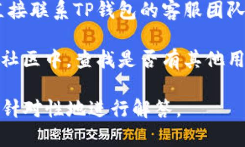 在处理TP钱包的问题时，建议检查以下几个方面：

1. **应用更新**：确保您使用的是TP钱包的最新版本。开发者可能已经修复了某些已知的bug或问题。

2. **网络连接**：检查您的网络状态，TP钱包需要稳定的网络以进行交易和操作。

3. **账户安全**：确保您的账户没有被锁定或受到安全威胁。如果需要，可以通过官方渠道重置密码或确认身份。

4. **客服支持**：如果问题仍然存在，您可以直接联系TP钱包的客服团队，寻求专业的帮助。

5. **社区反馈**：在TP钱包的社交媒体或用户社区中，查找是否有其他用户遇到类似的问题，并了解他们是如何解决的。

如果您有具体问题，可以提供更多信息，我可以针对性地进行解答。